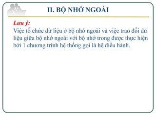 II. BỘ NHỚ NGOÀI
Lưu ý:
Việc tổ chức dữ liệu ở bộ nhớ ngoài và việc trao đổi dữ
liệu giữa bộ nhớ ngoài với bộ nhớ trong được thực hiện
bởi 1 chương trình hệ thống gọi là hệ điều hành.
 