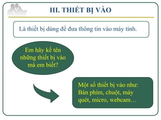 III. THIẾT BỊ VÀO

Là thiết bị dùng để đưa thông tin vào máy tính.


  Em hãy kể tên
những thiết bị vào
   mà em biết?


                       Một số thiết bị vào như:
                       Bàn phím, chuột, máy
                       quét, micro, webcam…
 