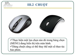 III.2 CHUỘT




Thực hiện một lựa chọn nào đó trong bảng chọn
(MENU) đang hiển thị trên màn hình.
Dùng chuột cũng có thể thay thế một số thao tác
bàn phím.
 