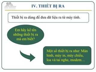 IV. THIẾT BỊ RA

Thiết bị ra dùng để đưa dữ liệu ra từ máy tính.


  Em hãy kể tên
 những thiết bị ra
   mà em biết?


                       Một số thiết bị ra như: Màn
                       hình, máy in, máy chiếu,
                       loa và tai nghe, modem…
 