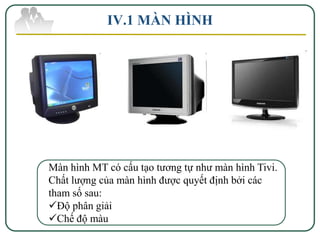IV.1 MÀN HÌNH




Màn hình MT có cấu tạo tương tự như màn hình Tivi.
Chất lượng của màn hình được quyết định bởi các
tham số sau:
Độ phân giải
Chế độ màu
 