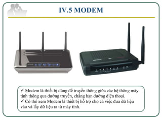 IV.5 MODEM




 Modem là thiết bị dùng để truyền thông giữa các hệ thông máy
tính thông qua đường truyền, chẳng hạn đường điện thoại.
 Có thể xem Modem là thiết bị hỗ trợ cho cả việc đưa dữ liệu
vào và lấy dữ liệu ra từ máy tính.
 