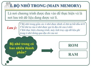 I. BỘ NHỚ TRONG (MAIN MEMORY)
Là nơi chương trình được đưa vào để thực hiện và là
nơi lưu trữ dữ liệu đang được xử lí.
         Bộ nhớ trong gồm các ô nhớ được đánh số thứ tự bắt đầu từ 0.
Lưu ý:   Số thứ tự của ô nhớ được gọi là địa chỉ của ô nhớ.
         Khi thực hiện chương trình, máy tính truy cập dữ liệu ghi
         trong ô nhớ thông qua địa chỉ của nó.



 Bộ nhớ trong có                                      ROM
 bao nhiêu thành
      phần?
                                                      RAM
 