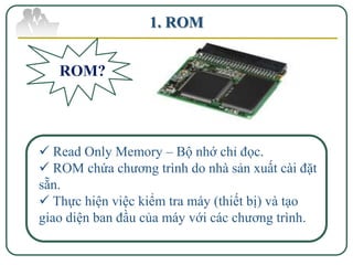 1. ROM


   ROM?




 Read Only Memory – Bộ nhớ chỉ đọc.
 ROM chứa chương trình do nhà sản xuất cài đặt
sẵn.
 Thực hiện việc kiểm tra máy (thiết bị) và tạo
giao diện ban đầu của máy với các chương trình.
 