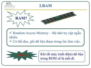 2.RAM


    RAM?


 Random Access Memory – Bộ nhớ try cập ngẫu
nhiên.
 Có thể đọc, ghi dữ liệu được trong lúc làm việc.


     Chú ý           Khi tắt máy (mất điện) dữ liệu
                     trong ROM sẽ bị mất đi.
 