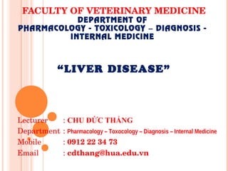 FACULTY OF VETERINARY MEDICINE
DEPARTMENT OF
PHARMACOLOGY - TOXICOLOGY DIAGNOSIS -
–
INTERNAL MEDICINE
“Liver disease”
Lecturer : CHU ĐỨC THẮNG
Department : Pharmacology – Toxocology – Diagnosis – Internal Medicine
Mobile : 0912 22 34 73
Email : cdthang@hua.edu.vn
 