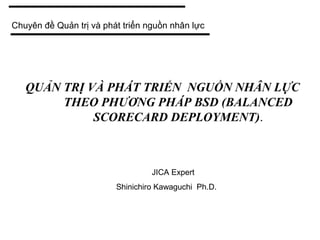 QUẢN TRỊ VÀ PHÁT TRIỂN NGUỒN NHÂN LỰC
THEO PHƯƠNG PHÁP BSD (BALANCED
SCORECARD DEPLOYMENT).
JICA Expert
Shinichiro Kawaguchi Ph.D.
Chuyên đề Quản trị và phát triển nguồn nhân lực
 