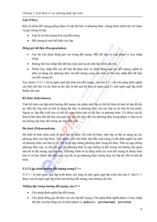 Chương 1: Giới thiệu về các phương pháp lập trình
9
Lớp (Class)
Khi có nhiều đối tượng giống nhau về mặt dữ liệu và phương thức, chúng được nhóm lại với nhau
và gọi chung là lớp:
• Lớp là sự trừu tượng hoá của đối tượng
• Đối tượng là một thể hiện của lớp.
Đóng gói dữ liệu (Encapsulation)
• Các dữ liệu được đóng gói vào trong đối tượng. Mỗi dữ liệu có một phạm vi truy nhập
riêng.
• Không thể truy nhập đến dữ liệu một cách tự do như lập trình cấu trúc
• Muốn truy nhập đến các dữ liệu đã được bảo vệ, phải thông qua các đối tượng, nghĩa là
phải sử dụng các phương thức mà đối tượng cung cấp mới có thể truy nhập đến dữ liệu
của đối tượng đó.
Tuy nhiên, vì C++ chỉ là ngôn ngữ lập trình nửa đối tượng, cho nên C++ vẫn cho phép định nghĩa
các biến dữ liệu và các hàm tự do, đây là kết quả kế thừa từ ngôn ngữ C, một ngôn ngữ lập trình
thuần cấu trúc.
Kế thừa (Inheritance)
Tính kế thừa của lập trình hướng đối tượng cho phép một lớp có thể kế thừa từ một số lớp đã tồn
tại. Khi đó, lớp mới có thể sử dụng dữ liệu và phương thức của các lớp cơ sở như là của mình.
Ngoài ra, lớp dẫn xuất còn có thể bổ sung thêm một số dữ liệu và phương thức. Ưu điểm của kế
thừa là khi thay đổi dữ liệu của một lớp, chỉ cần thay đổi các phương thức trong phạm vi lớp cơ sở
mà không cần thay đổi trong các lớp dẫn xuất.
Đa hình (Polymorphsim)
Đa hình là khái niệm luôn đi kèm với kế thừa. Do tính kế thừa, một lớp có thể sử dụng lại các
phương thức của lớp khác. Tuy nhiên, nếu cần thiết, lớp dẫn xuất cũng có thể định nghĩa lại một
số phương thức của lớp cơ sở. Đó là sự nạp chồng phương thức trong kế thừa. Nhờ sự nạp chồng
phương thức này, ta chỉ cần gọi tên phương thức bị nạp chồng từ đối tượng mà không cần quan
tâm đó là đối tượng của lớp nào. Chương trình sẽ tự động kiểm tra xem đối tượng là thuộc kiểu
lớp cơ sở hay thuộc lớp dẫn xuất, sau đó sẽ gọi phương thức tương ứng với lớp đó. Đó là tính đa
hình.
1.3.3 Lập trình hướng đối tượng trong C++
Vì C++ là một ngôn ngữ lập trình được mở rộng từ một ngôn ngữ lập trình cấu trúc C nên C++
được xem là ngôn ngữ lập trình nửa hướng đối tượng, nửa hướng cấu trúc.
Những đặc trưng hướng đối tượng của C++
• Cho phép định nghĩa lớp đối tượng.
• Cho phép đóng gói dữ liệu vào các lớp đối tượng. Cho phép định nghĩa phạm vi truy nhập
dữ liệu của lớp bằng các từ khoá phạm vi: public, protected, private.
 