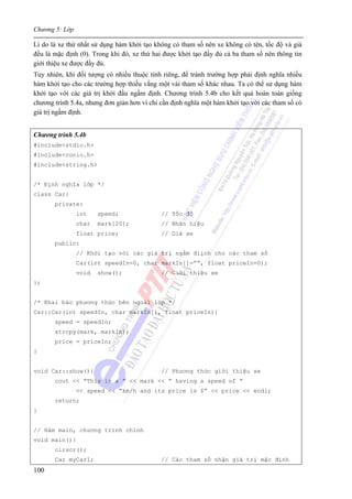 Chương 5: Lớp
100
Lí do là xe thứ nhất sử dụng hàm khởi tạo không có tham số nên xe không có tên, tốc độ và giá
đều là mặc định (0). Trong khi đó, xe thứ hai được khởi tạo đầy đủ cả ba tham số nên thông tin
giới thiệu xe được đầy đủ.
Tuy nhiên, khi đối tượng có nhiều thuộc tính riêng, để tránh trường hợp phải định nghĩa nhiều
hàm khởi tạo cho các trường hợp thiếu vắng một vài tham số khác nhau. Ta có thể sử dụng hàm
khởi tạo với các giá trị khởi đầu ngầm định. Chương trình 5.4b cho kết quả hoàn toàn giống
chương trình 5.4a, nhưng đơn giản hơn vì chỉ cần định nghĩa một hàm khởi tạo với các tham số có
giá trị ngầm định.
Chương trình 5.4b
#include<stdio.h>
#include<conio.h>
#include<string.h>
/* Định nghĩa lớp */
class Car{
private:
int speed; // Tốc độ
char mark[20]; // Nhãn hiệu
float price; // Giá xe
public:
// Khởi tạo với các giá trị ngầm điịnh cho các tham số
Car(int speedIn=0, char markIn[]=””, float priceIn=0);
void show(); // Giới thiệu xe
};
/* Khai báo phương thức bên ngoài lớp */
Car::Car(int speedIn, char markIn[], float priceIn){
speed = speedIn;
strcpy(mark, markIn);
price = priceIn;
}
void Car::show(){ // Phương thức giới thiệu xe
cout << “This is a ” << mark << “ having a speed of ”
<< speed << “km/h and its price is $” << price << endl;
return;
}
// Hàm main, chương trình chính
void main(){
clrscr();
Car myCar1; // Các tham số nhận giá trị mặc định
 