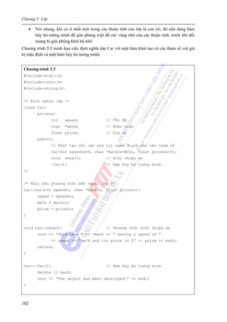 Chương 5: Lớp
102
• Nói chung, khi có ít nhất một trong các thuộc tính của lớp là con trỏ, thì nên dùng hàm
hủy bỏ tường minh để giải phóng triệt để các vùng nhớ của các thuộc tính, trước khi đối
tượng bị giải phóng khỏi bộ nhớ.
Chương trình 5.5 minh họa việc định nghĩa lớp Car với một hàm khởi tạo có các tham số với giá
trị mặc định và một hàm hủy bỏ tường minh.
Chương trình 5.5
#include<stdio.h>
#include<conio.h>
#include<string.h>
/* Định nghĩa lớp */
class Car{
private:
int speed; // Tốc độ
char *mark; // Nhãn hiệu
float price; // Giá xe
public:
// Khởi tạo với các giá trị ngầm điịnh cho các tham số
Car(int speedIn=0, char *markIn=NULL, float priceIn=0);
void show(); // Giới thiệu xe
~Car(); // Hàm hủy bỏ tường minh
};
/* Khai báo phương thức bên ngoài lớp */
Car::Car(int speedIn, char *markIn, float priceIn){
speed = speedIn;
mark = markIn;
price = priceIn;
}
void Car::show(){ // Phương thức giới thiệu xe
cout << “This is a ” << *mark << “ having a speed of ”
<< speed << “km/h and its price is $” << price << endl;
return;
}
Car::~Car(){ // Hàm hủy bỏ tường minh
delete [] mark;
cout << “The object has been destroyed!” << endl;
}
 