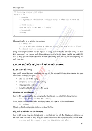 Chương 5: Lớp
103
// Hàm main, chương trình chính
void main(){
clrscr();
Car myCar(150, “Mercedes”, 5000);// Dùng hàm khởi tạo đủ tham số
// Giới thiệu xe
cout << “Gioi thieu xe: ” << endl;
myCar.show();
return;
}
Chương trình 5.5 sẽ in ra thông báo như sau:
Gioi thieu xe:
This is a Mercedes having a speed of 150km/h and its price is $5000
The object has been destroyed!
Dòng cuối cùng là của hàm hủy bỏ, mặc dù ta không gọi hàm hủy bỏ trực tiếp, nhưng khi thoát
khỏi hàm main() của chương trình chính, đối tượng myCar bị giải phóng khỏi bộ nhớ và khi đó,
C++ tự động gọi đến hàm hủy bỏ mà ta đã định nghĩa tường minh. Do vậy, mà có dòng thông báo
cuối cùng này.
5.5 CON TRỎ ĐỐI TƯỢNG VÀ MẢNG ĐỐI TƯỢNG
5.5.1 Con trỏ đối tượng
Con trỏ đối tượng là con trỏ trỏ đến địa chỉ của một đối tượng có kiểu lớp. Các thao tác liên quan
đến con trỏ đối tượng bao gồm:
• Khai báo con trỏ đối tượng
• Cấp phát bộ nhớ cho con trỏ đối tượng
• Sử dụng con trỏ đối tượng
• Giải phóng bộ nhớ cho con trỏ đối tượng
Khai báo con trỏ đối tượng
Con trỏ đối tượng được khai báo tương tự như khai báo các con trỏ có kiểu thông thường:
<Tên lớp> *<Tên con trỏ đối tượng>;
Ví dụ, muốn khai báo một con trỏ đối tượng có kiểu của lớp Car, ta khai báo như sau:
Car *myCar;
Khi đó, myCar là một con trỏ đối tượng có kiểu lớp Car.
Cấp phát bộ nhớ cho con trỏ đối tượng
Con trỏ đối tượng cũng cần phải cấp phát bộ nhớ hoặc trỏ vào một địa chỉ của một đối tượng lớp
xác định trước khi được sử dụng. Cấp phát bộ nhớ cho con trỏ đối tượng cũng bằng thao tác new:
<Tên con trỏ đối tượng> = new <Tên lớp>([<Các đối số>]);
 