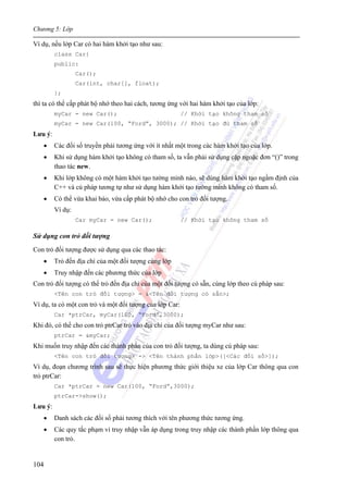 Chương 5: Lớp
104
Ví dụ, nếu lớp Car có hai hàm khởi tạo như sau:
class Car{
public:
Car();
Car(int, char[], float);
};
thì ta có thể cấp phát bộ nhớ theo hai cách, tương ứng với hai hàm khởi tạo của lớp:
myCar = new Car(); // Khởi tạo không tham số
myCar = new Car(100, “Ford”, 3000); // Khởi tạo đủ tham số
Lưu ý:
• Các đối số truyền phải tương ứng với ít nhất một trong các hàm khởi tạo của lớp.
• Khi sử dụng hàm khởi tạo không có tham số, ta vẫn phải sử dụng cặp ngoặc đơn “()” trong
thao tác new.
• Khi lớp không có một hàm khởi tạo tường minh nào, sẽ dùng hàm khởi tạo ngầm định của
C++ và cú pháp tương tự như sử dụng hàm khởi tạo tường minh không có tham số.
• Có thể vừa khai báo, vừa cấp phát bộ nhớ cho con trỏ đối tượng.
Ví dụ:
Car myCar = new Car(); // Khởi tạo không tham số
Sử dụng con trỏ đối tượng
Con trỏ đối tượng được sử dụng qua các thao tác:
• Trỏ đến địa chỉ của một đối tượng cùng lớp
• Truy nhập đến các phương thức của lớp
Con trỏ đối tượng có thể trỏ đến địa chỉ của một đối tượng có sẵn, cùng lớp theo cú pháp sau:
<Tên con trỏ đối tượng> = &<Tên đối tượng có sẵn>;
Ví dụ, ta có một con trỏ và một đối tượng của lớp Car:
Car *ptrCar, myCar(100, “Ford”,3000);
Khi đó, có thể cho con trỏ ptrCar trỏ vào địa chỉ của đối tượng myCar như sau:
ptrCar = &myCar;
Khi muốn truy nhập đến các thành phần của con trỏ đối tượng, ta dùng cú pháp sau:
<Tên con trỏ đối tượng> -> <Tên thành phần lớp>([<Các đối số>]);
Ví dụ, đoạn chương trình sau sẽ thực hiện phương thức giới thiệu xe của lớp Car thông qua con
trỏ ptrCar:
Car *ptrCar = new Car(100, “Ford”,3000);
ptrCar->show();
Lưu ý:
• Danh sách các đối số phải tương thích với tên phương thức tương ứng.
• Các quy tắc phạm vi truy nhập vẫn áp dụng trong truy nhập các thành phần lớp thông qua
con trỏ.
 
