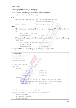 Chương 5: Lớp
105
Giải phóng bộ nhớ cho con trỏ đối tượng
Con trỏ đối tượng cũng được giải phóng thông qua thao tác delete:
delete <Tên con trỏ đối tượng>;
Ví dụ:
Car *ptrCar = new Car();// Khai báo và cấp phát bộ nhớ
… // Sử dụng con trỏ ptrCar
delete ptrCar; // Giải phóng bộ nhớ.
Lưu ý:
• Thao tác delete chỉ được dùng khi trước đó, con trỏ được cấp phát bộ nhớ qua thao tác
new:
Car *ptrCar = new Car();
delete ptrCar; // Đúng.
Nhưng không được dùng delete khi trước đó, con trỏ chỉ trỏ vào một địa chỉ của đối tượng
có sẵn (tĩnh):
Car *ptrCar, myCar(100, “Ford”, 3000);
ptrCar = &myCar;
delete ptrCar; // Không được
Chương trình 5.6 minh họa việc dùng con trỏ đối tượng có kiểu lớp là Car.
Chương trình 5.6
#include<stdio.h>
#include<conio.h>
#include<string.h>
/* Định nghĩa lớp */
class Car{
private:
int speed; // Tốc độ
char mark[20]; // Nhãn hiệu
float price; // Giá xe
public:
// Khởi tạo với các giá trị ngầm điịnh cho các tham số
Car(int speedIn=0, char markIn[]=””, float priceIn=0);
void show(); // Giới thiệu xe
};
/* Khai báo phương thức bên ngoài lớp */
Car::Car(int speedIn, char markIn[], float priceIn){
speed = speedIn;
strcpy(mark, markIn);
price = priceIn;
 