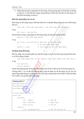 Chương 5: Lớp
107
• Muốn khai báo được mảng tĩnh các đối tượng, lớp tương ứng phải có hàm khởi tạo không
có tham số. Vì khi khai báo mảng, tương đương với khai báo một dãy các đối tượng với
hàm khởi tạo không có tham số.
Khai báo mảng động với con trỏ
Một mảng các đối tượng cũng có thể được khai báo và cấp phát động thông qua con trỏ đối tượng
như sau:
<Tên lớp> *<Tên biến mảng động> = new <Tên lớp>[<Độ dài mảng>];
Ví dụ:
Car *cars = new Car[10];
Sau khi được sử dụng, mảng động các đối tượng cũng cần phải giải phóng bộ nhớ:
delete [] <Tên biến mảng động>;
Ví dụ:
Car *cars = new Car[10];// Khai báo và cấp phát động
… // Sử dụng biến mảng động
delete [] cars; // Giải phóng bộ nhớ của mảng động
Sử dụng mảng đối tượng
Khi truy nhập vào các thành phần của một đối tượng có chỉ số xác định trong mảng đã khai báo,
ta có thể sử dụng cú pháp:
<Tên biến mảng>[<Chỉ số đối tượng>].<Tên thành phần>([<Các đối số>]);
Ví dụ:
Car cars[10];
cars[5].show();
sẽ thực hiện phương thức show() của đối tượng có chỉ số thứ 5 (tính từ chỉ số 0) trong mảng cars.
Chương trình 5.7 sẽ cài đặt một chương trình, trong đó nhập vào độ dài mảng, sau đó yêu cầu
người dùng nhập thông tin về mảng các xe. Cuối cùng, chương trình sẽ tìm kiếm và hiển thị thông
tin về chiếc xe có giá đắt nhất trong mảng.
Chương trình 5.7
#include<stdio.h>
#include<conio.h>
#include<string.h>
/* Định nghĩa lớp Car */
class Car{
private:
int speed; // Tốc độ
char mark[20]; // Nhãn hiệu
float price; // Giá xe
public:
void setSpeed(int); // Gán tốc độ cho xe
 