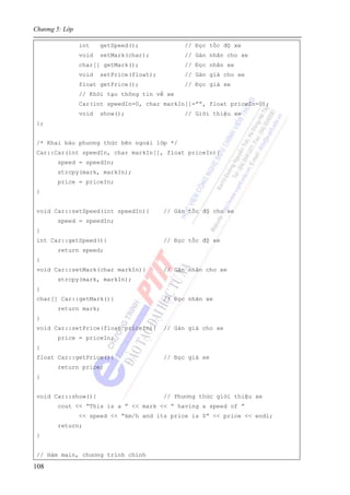 Chương 5: Lớp
108
int getSpeed(); // Đọc tốc độ xe
void setMark(char); // Gán nhãn cho xe
char[] getMark(); // Đọc nhãn xe
void setPrice(float); // Gán giá cho xe
float getPrice(); // Đọc giá xe
// Khởi tạo thông tin về xe
Car(int speedIn=0, char markIn[]=””, float priceIn=0);
void show(); // Giới thiệu xe
};
/* Khai báo phương thức bên ngoài lớp */
Car::Car(int speedIn, char markIn[], float priceIn){
speed = speedIn;
strcpy(mark, markIn);
price = priceIn;
}
void Car::setSpeed(int speedIn){ // Gán tốc độ cho xe
speed = speedIn;
}
int Car::getSpeed(){ // Đọc tốc độ xe
return speed;
}
void Car::setMark(char markIn){ // Gán nhãn cho xe
strcpy(mark, markIn);
}
char[] Car::getMark(){ // Đọc nhãn xe
return mark;
}
void Car::setPrice(float priceIn){ // Gán giá cho xe
price = priceIn;
}
float Car::getPrice(){ // Đọc giá xe
return price;
}
void Car::show(){ // Phương thức giới thiệu xe
cout << “This is a ” << mark << “ having a speed of ”
<< speed << “km/h and its price is $” << price << endl;
return;
}
// Hàm main, chương trình chính
 