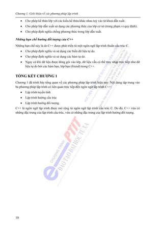 Chương 1: Giới thiệu về các phương pháp lập trình
10
• Cho phép kế thừa lớp với các kiểu kế thừa khác nhau tuỳ vào từ khoá dẫn xuất.
• Cho phép lớp dẫn xuất sử dụng các phương thức của lớp cơ sở (trong phạm vi quy định).
• Cho phép định nghĩa chồng phương thức trong lớp dẫn xuất.
Những hạn chế hướng đối tượng của C++
Những hạn chế này là do C++ được phát triển từ một ngôn ngữ lập trình thuần cấu trúc C.
• Cho phép định nghĩa và sử dụng các biến dữ liệu tự do.
• Cho phép định nghĩa và sử dụng các hàm tự do.
• Ngay cả khi dữ liệu được đóng gói vào lớp, dữ liệu vẫn có thể truy nhập trực tiếp như dữ
liệu tự do bởi các hàm bạn, lớp bạn (friend) trong C++.
TỔNG KẾT CHƯƠNG 1
Chương 1 đã trình bày tổng quan về các phương pháp lập trình hiện nay. Nội dung tập trung vào
ba phương pháp lập trình có liên quan trực tiếp đến ngôn ngữ lập trình C++:
• Lập trình tuyến tính
• Lập trình hướng cấu trúc
• Lập trình hướng đối tượng.
C++ là ngôn ngữ lập trình được mở rộng từ ngôn ngữ lập trình cấu trúc C. Do đó, C++ vừa có
những đặc trưng của lập trình cấu trúc, vừa có những đặc trưng của lập trình hướng đối tượng.
 