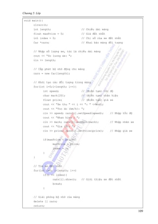 Chương 5: Lớp
109
void main(){
clrscr();
int length; // Chiều dài mảng
float maxPrice = 0; // Giá đắt nhất
int index = 0; // Chỉ số của xe đắt nhất
Car *cars; // Khai báo mảng đối tượng
// Nhập số lượng xe, tức là chiều dài mảng
cout << “So luong xe: ”;
cin >> length;
// Cấp phát bộ nhớ động cho mảng
cars = new Car[length];
// Khởi tạo các đối tượng trong mảng
for(int i=0;i<length; i++){
int speed; // (Biến tạm) tốc độ
char mark[20]; // (Biến tạm) nhãn hiệu
float price; // (Biến tạm) giá xe
cout << “Xe thu ” << i << “: ” <<endl;
cout << “Toc do (km/h): ”;
cin >> speed; cars[i].setSpeed(speed); // Nhập tốc độ
cout << “Nhan hieu : ”;
cin >> mark; cars[i].setMark(mark); // Nhập nhãn xe
cout << “Gia ($): ”;
cin >> price; cars[i].setPrice(price); // Nhập giá xe
if(maxPrice < price){
maxPrice = price;
index = i;
}
}
// Tìm xe đắt nhất
for(int i=0; i<length; i++)
if(i == index){
cars[i].show(); // Giới thiệu xe đắt nhất
break;
}
// Giải phóng bộ nhớ của mảng
delete [] cars;
return;
 
