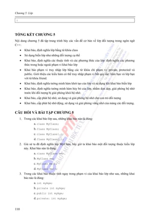 Chương 5: Lớp
110
}
TỔNG KẾT CHƯƠNG 5
Nội dung chương 5 đã tập trung trình bày các vấn đề cơ bản về lớp đối tượng trong ngôn ngữ
C++:
• Khai báo, định nghĩa lớp bằng từ khóa class
• Sử dụng biến lớp như những đối tượng cụ thể
• Khai báo, định nghĩa các thuộc tính và các phương thức của lớp: định nghĩa các phương
thức trong hoặc ngoài phạm vi khai báo lớp
• Khai báo phạm vi truy nhập lớp bằng các từ khóa chỉ phạm vi: private, protected và
public. Giới thiệu các kiểu hàm có thể truy nhập phạm vi bất quy tắc: hàm bạn và lớp bạn
với từ khóa friend.
• Khai báo, định nghĩa tường minh hàm khởi tạo của lớp và sử dụng khi khai báo biến lớp
• Khai báo, định nghĩa tường minh hàm hủy bỏ của lớp, nhằm dọn dẹp, giải phóng bộ nhớ
trước khi đối tượng bị giải phóng khỏi bộ nhớ.
• Khai báo, cấp phát bộ nhớ, sử dụng và giải phóng bộ nhớ cho con trỏ đối tượng
• Khai báo, cấp phát bộ nhớ động, sử dụng và giải phóng vùng nhớ của mảng các đối tượng.
CÂU HỎI VÀ BÀI TẬP CHƯƠNG 5
1. Trong các khai báo lớp sau, những khai báo nào là đúng:
a. class MyClass;
b. Class MyClass;
c. class MyClass{…};
d. Class MyClass{…};
2. Giả sử ta đã định nghĩa lớp MyClass, bây giờ ta khai báo một đối tượng thuộc kiểu lớp
này. Khai báo nào là đúng:
a. class MyClass me;
b. MyClass me;
c. MyClass me();
d. MyClass me{};
3. Trong các khai báo thuộc tính ngay trong phạm vi của khai báo lớp như sau, những khai
báo nào là đúng:
a. int myAge;
b. private int myAge;
c. public int myAge;
d. private: int myAge;
 