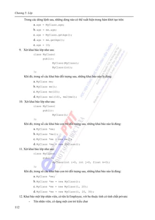 Chương 5: Lớp
112
Trong các dòng lệnh sau, những dòng nào có thể xuất hiện trong hàm khởi tạo trên:
a. age = MyClass.age;
b. age = me.age;
c. age = MyClass.getAge();
d. age = me.getAge();
e. age = 10;
9. Xét khai báo lớp như sau:
class MyClass{
public:
MyClass(MyClass);
MyClass(int);
};
Khi đó, trong số các khai báo đối tượng sau, những khai báo nào là đúng:
a. MyClass me;
b. MyClass me();
c. MyClass me(10);
d. MyClass me1(10), me2(me1);
10. Xét khai báo lớp như sau:
class MyClass{
public:
MyClass();
};
Khi đó, trong số các khai báo con trỏ đối tượng sau, những khai báo nào là đúng:
a. MyClass *me;
b. MyClass *me();
c. MyClass *me = new me();
d. MyClass *me = new MyClass();
11. Xét khai báo lớp như sau:
class MyClass{
public:
MyClass(int i=0, int j=0, float k=0);
};
Khi đó, trong số các khai báo con trỏ đối tượng sau, những khai báo nào là đúng:
a. MyClass *me;
b. MyClass *me = new MyClass();
c. MyClass *me = new MyClass(1, 20);
d. MyClass *me = new MyClass(1, 20, 30);
12. Khai báo một lớp nhân viên, có tên là Employee, với ba thuộc tính có tính chất private:
- Tên nhân viên, có dạng một con trỏ kiểu char
 