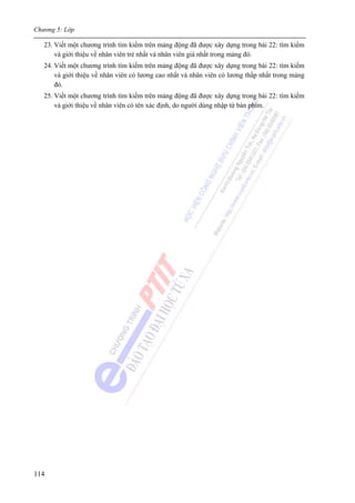 Chương 5: Lớp
114
23. Viết một chương trình tìm kiếm trên mảng động đã được xây dựng trong bài 22: tìm kiếm
và giới thiệu về nhân viên trẻ nhất và nhân viên già nhất trong mảng đó.
24. Viết một chương trình tìm kiếm trên mảng động đã được xây dựng trong bài 22: tìm kiếm
và giới thiệu về nhân viên có lương cao nhất và nhân viên có lương thấp nhất trong mảng
đó.
25. Viết một chương trình tìm kiếm trên mảng động đã được xây dựng trong bài 22: tìm kiếm
và giới thiệu về nhân viên có tên xác định, do người dùng nhập từ bàn phím.
 