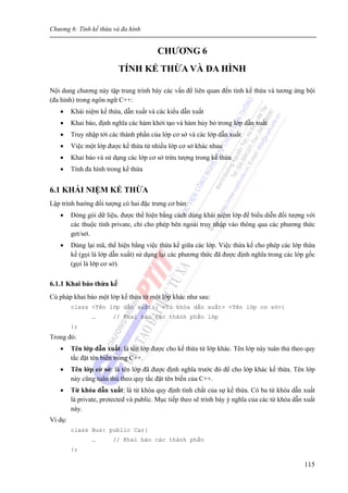 Chương 6: Tính kế thừa và đa hình
115
CHƯƠNG 6
TÍNH KẾ THỪA VÀ ĐA HÌNH
Nội dung chương này tập trung trình bày các vấn đề liên quan đến tính kế thừa và tương ứng bội
(đa hình) trong ngôn ngữ C++:
• Khái niệm kế thừa, dẫn xuất và các kiểu dẫn xuất
• Khai báo, định nghĩa các hàm khởi tạo và hàm hủy bỏ trong lớp dẫn xuất
• Truy nhập tới các thành phần của lớp cơ sở và các lớp dẫn xuất
• Việc một lớp được kế thừa từ nhiều lớp cơ sở khác nhau
• Khai báo và sử dụng các lớp cơ sở trừu tượng trong kế thừa
• Tính đa hình trong kế thừa
6.1 KHÁI NIỆM KẾ THỪA
Lập trình hướng đối tượng có hai đặc trưng cơ bản:
• Đóng gói dữ liệu, được thể hiện bằng cách dùng khái niệm lớp để biểu diễn đối tượng với
các thuộc tính private, chỉ cho phép bên ngoài truy nhập vào thông qua các phương thức
get/set.
• Dùng lại mã, thể hiện bằng việc thừa kế giữa các lớp. Việc thừa kế cho phép các lớp thừa
kế (gọi là lớp dẫn xuất) sử dụng lại các phương thức đã được định nghĩa trong các lớp gốc
(gọi là lớp cơ sở).
6.1.1 Khai báo thừa kế
Cú pháp khai báo một lớp kế thừa từ một lớp khác như sau:
class <Tên lớp dẫn xuất>: <Từ khóa dẫn xuất> <Tên lớp cơ sở>{
… // Khai báo các thành phần lớp
};
Trong đó:
• Tên lớp dẫn xuất: là tên lớp được cho kế thừa từ lớp khác. Tên lớp này tuân thủ theo quy
tắc đặt tên biến trong C++.
• Tên lớp cở sở: là tên lớp đã được định nghĩa trước đó để cho lớp khác kế thừa. Tên lớp
này cũng tuân thủ theo quy tắc đặt tên biến của C++.
• Từ khóa dẫn xuất: là từ khóa quy định tính chất của sự kế thừa. Có ba từ khóa dẫn xuất
là private, protected và public. Mục tiếp theo sẽ trình bày ý nghĩa của các từ khóa dẫn xuất
này.
Ví dụ:
class Bus: public Car{
… // Khai báo các thành phần
};
 
