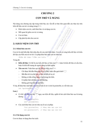 Chương 2: Con trỏ và mảng
11
CHƯƠNG 2
CON TRỎ VÀ MẢNG
Nội dung của chương này tập trung trình bày các vấn đề cơ bản liên quan đến các thao tác trên
kiểu dữ liệu con trỏ và mảng trong C++:
• Khái niệm con trỏ, cách khai báo và sử dụng con trỏ.
• Mối quan hệ giữa con trỏ và mảng
• Con trỏ hàm
• Cấp phát bộ nhớ cho con trỏ
2.1 KHÁI NIỆM CON TRỎ
2.1.1 Khai báo con trỏ
Con trỏ là một biến đặc biệt chứa địa chỉ của một biến khác. Con trỏ có cùng kiểu dữ liệu với kiểu
dữ liệu của biến mà nó trỏ tới. Cú pháp khai báo một con trỏ như sau:
<Kiểu dữ liệu> *<Tên con trỏ>;
Trong đó:
• Kiểu dữ liệu: Có thể là các kiểu dữ liệu cơ bản của C++, hoặc là kiểu dữ liệu có cấu trúc,
hoặc là kiểu đối tượng do người dùng tự định nghĩa.
• Tên con trỏ: Tuân theo qui tắc đặt tên biến của C++:
- Chỉ được bắt đầu bằng một kí tự (chữ), hoặc dấu gạch dưới “_”.
- Bắt đầu từ kí tự thứ hai, có thể có kiểu kí tự số.
- Không có dấu trống (space bar) trong tên biến.
- Có phân biệt chữ hoa và chữ thường.
- Không giới hạn độ dài tên biến.
Ví dụ, để khai báo một biến con trỏ có kiểu là int và tên là pointerInt, ta viết như sau:
int *pointerInt;
Lưu ý
• Có thể viết dấu con trỏ “*” ngay sau kiểu dữ liệu, nghĩa là hai cách khai báo sau là tương
đương:
int *pointerInt;
int* pointerInt;
• Các cách khai báo con trỏ như sau là sai cú pháp:
*int pointerInt; // Khai báo sai con trỏ
int pointerInt*; // Khai báo sai con trỏ
2.1.2 Sử dụng con trỏ
Con trỏ được sử dụng theo hai cách:
 