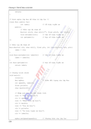 Chương 6: Tính kế thừa và đa hình
124
return;
}
/* Định nghĩa lớp Bus kế thừa từ lớp Car */
class Bus: public Car{
int label; // Số hiệu tuyến xe
public:
// Khởi tạo đủ tham số
Bus(int sIn=0, char mIn[]=””, float pIn=0, int lIn=0);
void setLabel(int); // Gán số hiệu tuyến xe
int getLabel(); // Đọc số hiệu tuyến xe
};
// Khởi tạo đủ tham số
Bus::Bus(int sIn, char mIn[], float pIn, int lIn):Car(sIn, mIn, pIn){
label = lIn;
}
void Bus::setLabel(int labelIn){ // Gán số hiệu tuyến xe
label = labelIn;
}
int Bus::getLabel(){ // Đọc số hiệu tuyến xe
return label;
}
// Chương trình chính
void main(){
clrscr();
Bus myBus; // Biến đối tượng của lớp Bus
int speedIn, labelIn;
float priceIn;
char markIn[20];
// Nhập giá trị cho các thuộc tính
cout << “Toc do xe bus:”;
cin >> speedIn;
cout << “Nhan hieu xe bus:”;
cin >> markIn;
cout << “Gia xe bus:”;
cin >> priceIn;
cout << “So hieu tuyen xe bus:”;
cin >> labelIn;
myBus.setSpeed(speedIn); // Phương thức của lớp Car
 