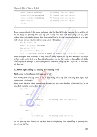 Chương 6: Tính kế thừa và đa hình
125
myBus.setMark(markIn); // Phương thức của lớp Car
myBus.setPrice(priceIn); // Phương thức của lớp Car
myBus.setLabel(labelIn); // Phương thức của lớp Bus
myBus.show(); // Phương thức của lớp Car
return;
}
Trong chương trình 6.3, đối tượng myBus có kiểu lớp Bus, là lớp dẫn xuất của lớp cơ sở Car, có
thể sử dụng các phương thức của lớp Car và lớp Bus một cách bình đẳng. Khi đó, lệnh
myBus.show() sẽ gọi đến phương thức show() của lớp Car, do vậy, chương trình trên sẽ in ra màn
hình kết quả như sau (tùy theo dữ liệu nhập vào ở 4 dòng đầu):
Toc do xe bus: 80
Nhan hieu xe bus: Mercedes
Gia xe bus: 5000
So hieu tuyen xe bus: 27
This is a Mercedes having a speed of 80km/h and its price is $5000
Trong dòng giới thiệu xe bus (vì ta đang dùng đối tượng myBus của lớp Bus), không có giới thiệu
số hiệu tuyến xe. Lí do là vì ta đang dùng hàm show của lớp Car. Muốn có thêm phần giới thiệu
về số hiệu tuyến xe buýt, ta phải định nghĩa lại hàm show trong lớp Bus. Mục 6.3.3 sẽ trình bày
nội dung này.
6.3.3 Định nghĩa chồng các phương thức của lớp cơ sở
Định nghĩa chồng phương thức của lớp cơ sở
Một phương thức của lớp cơ sở bị coi là nạp chồng nếu ở lớp dẫn xuất cũng định nghĩa một
phương thức có cùng tên.
Ví dụ, trong lớp Car, đã có phương thức show(), bây giờ, trong lớp Bus kế thừa từ lớp Car, ta
cũng định nghĩa lại phương thức show():
class Car{
…
public:
…
void show(); // Phương thức của lớp cơ sở
};
class Bus: public Car{
…
public:
…
void show(); // Phương thức nạp chồng
};
khi đó, phương thức show() của lớp Bus được coi là phương thức nạp chồng từ phương thức
show() của lớp Car.
 
