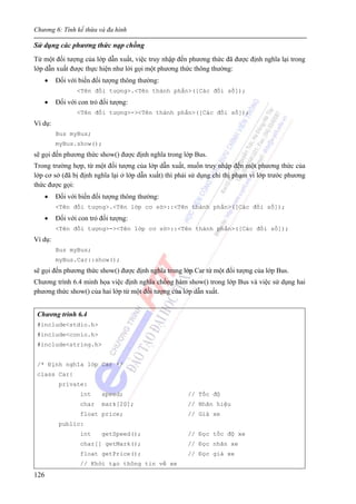 Chương 6: Tính kế thừa và đa hình
126
Sử dụng các phương thức nạp chồng
Từ một đối tượng của lớp dẫn xuất, việc truy nhập đến phương thức đã được định nghĩa lại trong
lớp dẫn xuất được thực hiện như lời gọi một phương thức thông thường:
• Đối với biến đối tượng thông thường:
<Tên đối tượng>.<Tên thành phần>([Các đối số]);
• Đối với con trỏ đối tượng:
<Tên đối tượng>-><Tên thành phần>([Các đối số]);
Ví dụ:
Bus myBus;
myBus.show();
sẽ gọi đến phương thức show() được định nghĩa trong lớp Bus.
Trong trường hợp, từ một đối tượng của lớp dẫn xuất, muốn truy nhập đến một phương thức của
lớp cơ sở (đã bị định nghĩa lại ở lớp dẫn xuất) thì phải sử dụng chỉ thị phạm vi lớp trước phương
thức được gọi:
• Đối với biến đối tượng thông thường:
<Tên đối tượng>.<Tên lớp cơ sở>::<Tên thành phần>([Các đối số]);
• Đối với con trỏ đối tượng:
<Tên đối tượng>-><Tên lớp cơ sở>::<Tên thành phần>([Các đối số]);
Ví dụ:
Bus myBus;
myBus.Car::show();
sẽ gọi đến phương thức show() được định nghĩa trong lớp Car từ một đối tượng của lớp Bus.
Chương trình 6.4 minh họa việc định nghĩa chồng hàm show() trong lớp Bus và việc sử dụng hai
phương thức show() của hai lớp từ một đối tượng của lớp dẫn xuất.
Chương trình 6.4
#include<stdio.h>
#include<conio.h>
#include<string.h>
/* Định nghĩa lớp Car */
class Car{
private:
int speed; // Tốc độ
char mark[20]; // Nhãn hiệu
float price; // Giá xe
public:
int getSpeed(); // Đọc tốc độ xe
char[] getMark(); // Đọc nhãn xe
float getPrice(); // Đọc giá xe
// Khởi tạo thông tin về xe
 