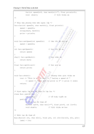 Chương 6: Tính kế thừa và đa hình
127
Car(int speedIn=0, char markIn[]=””, float priceIn=0);
void show(); // Giới thiệu xe
};
/* Khai báo phương thức bên ngoài lớp */
Car::Car(int speedIn, char markIn[], float priceIn){
speed = speedIn;
strcpy(mark, markIn);
price = priceIn;
}
void Car::setSpeed(int speedIn){ // Gán tốc độ cho xe
speed = speedIn;
}
int Car::getSpeed(){ // Đọc tốc độ xe
return speed;
}
char[] Car::getMark(){ // Đọc nhãn xe
return mark;
}
float Car::getPrice(){ // Đọc giá xe
return price;
}
void Car::show(){ // Phương thức giới thiệu xe
cout << “This is a ” << mark << “ having a speed of ”
<< speed << “km/h and its price is $” << price << endl;
return;
}
/* Định nghĩa lớp Bus kế thừa từ lớp Car */
class Bus: public Car{
int label; // Số hiệu tuyến xe
public:
// Khởi tạo đủ tham số
Bus(int sIn=0, char mIn[]=””, float pIn=0, int lIn=0);
void show(); // Giới thiệu xe bus
};
// Khởi tạo đủ tham số
Bus::Bus(int sIn, char mIn[], float pIn, int lIn):Car(sIn, mIn, pIn){
label = lIn;
}
 