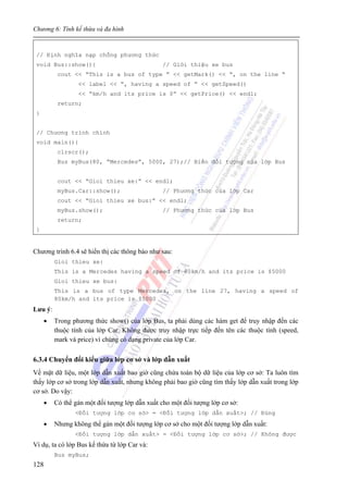 Chương 6: Tính kế thừa và đa hình
128
// Định nghĩa nạp chồng phương thức
void Bus::show(){ // Giới thiệu xe bus
cout << “This is a bus of type ” << getMark() << “, on the line “
<< label << “, having a speed of ” << getSpeed()
<< “km/h and its price is $” << getPrice() << endl;
return;
}
// Chương trình chính
void main(){
clrscr();
Bus myBus(80, “Mercedes”, 5000, 27);// Biến đối tượng của lớp Bus
cout << “Gioi thieu xe:” << endl;
myBus.Car::show(); // Phương thức của lớp Car
cout << “Gioi thieu xe bus:” << endl;
myBus.show(); // Phương thức của lớp Bus
return;
}
Chương trình 6.4 sẽ hiển thị các thông báo như sau:
Gioi thieu xe:
This is a Mercedes having a speed of 80km/h and its price is $5000
Gioi thieu xe bus:
This is a bus of type Mercedes, on the line 27, having a speed of
80km/h and its price is $5000
Lưu ý:
• Trong phương thức show() của lớp Bus, ta phải dùng các hàm get để truy nhập đến các
thuộc tính của lớp Car. Không được truy nhập trực tiếp đến tên các thuộc tính (speed,
mark và price) vì chúng có dạng private của lớp Car.
6.3.4 Chuyển đổi kiểu giữa lớp cơ sở và lớp dẫn xuất
Về mặt dữ liệu, một lớp dẫn xuất bao giờ cũng chứa toàn bộ dữ liệu của lớp cơ sở: Ta luôn tìm
thấy lớp cơ sở trong lớp dẫn xuất, nhưng không phải bao giờ cũng tìm thấy lớp dẫn xuất trong lớp
cơ sở. Do vậy:
• Có thể gán một đối tượng lớp dẫn xuất cho một đối tượng lớp cơ sở:
<Đối tượng lớp cơ sở> = <Đối tượng lớp dẫn xuất>; // Đúng
• Nhưng không thể gán một đối tượng lớp cơ sở cho một đối tượng lớp dẫn xuất:
<Đối tượng lớp dẫn xuất> = <Đối tượng lớp cơ sở>; // Không được
Ví dụ, ta có lớp Bus kế thừa từ lớp Car và:
Bus myBus;
 
