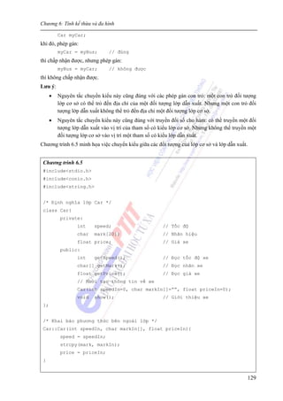 Chương 6: Tính kế thừa và đa hình
129
Car myCar;
khi đó, phép gán:
myCar = myBus; // đúng
thì chấp nhận được, nhưng phép gán:
myBus = myCar; // không được
thì không chấp nhận được.
Lưu ý:
• Nguyên tắc chuyển kiểu này cũng đúng với các phép gán con trỏ: một con trỏ đối tượng
lớp cơ sở có thể trỏ đến địa chỉ của một đối tượng lớp dẫn xuất. Nhưng một con trỏ đối
tượng lớp dẫn xuất không thể trỏ đến địa chỉ một đối tượng lớp cơ sở.
• Nguyên tắc chuyển kiểu này cũng đúng với truyền đối số cho hàm: có thể truyền một đối
tượng lớp dẫn xuất vào vị trí của tham số có kiểu lớp cơ sở. Nhưng không thể truyền một
đối tượng lớp cơ sở vào vị trí một tham số có kiểu lớp dẫn xuất.
Chương trình 6.5 minh họa việc chuyển kiểu giữa các đối tượng của lớp cơ sở và lớp dẫn xuất.
Chương trình 6.5
#include<stdio.h>
#include<conio.h>
#include<string.h>
/* Định nghĩa lớp Car */
class Car{
private:
int speed; // Tốc độ
char mark[20]; // Nhãn hiệu
float price; // Giá xe
public:
int getSpeed(); // Đọc tốc độ xe
char[] getMark(); // Đọc nhãn xe
float getPrice(); // Đọc giá xe
// Khởi tạo thông tin về xe
Car(int speedIn=0, char markIn[]=””, float priceIn=0);
void show(); // Giới thiệu xe
};
/* Khai báo phương thức bên ngoài lớp */
Car::Car(int speedIn, char markIn[], float priceIn){
speed = speedIn;
strcpy(mark, markIn);
price = priceIn;
}
 
