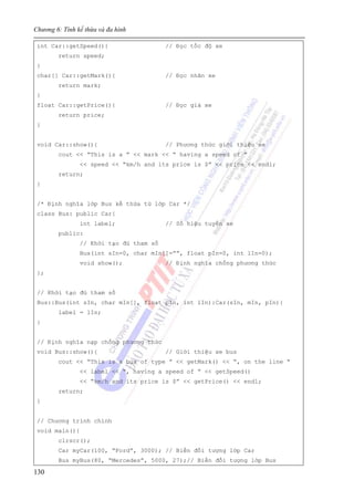 Chương 6: Tính kế thừa và đa hình
130
int Car::getSpeed(){ // Đọc tốc độ xe
return speed;
}
char[] Car::getMark(){ // Đọc nhãn xe
return mark;
}
float Car::getPrice(){ // Đọc giá xe
return price;
}
void Car::show(){ // Phương thức giới thiệu xe
cout << “This is a ” << mark << “ having a speed of ”
<< speed << “km/h and its price is $” << price << endl;
return;
}
/* Định nghĩa lớp Bus kế thừa từ lớp Car */
class Bus: public Car{
int label; // Số hiệu tuyến xe
public:
// Khởi tạo đủ tham số
Bus(int sIn=0, char mIn[]=””, float pIn=0, int lIn=0);
void show(); // Định nghĩa chồng phương thức
};
// Khởi tạo đủ tham số
Bus::Bus(int sIn, char mIn[], float pIn, int lIn):Car(sIn, mIn, pIn){
label = lIn;
}
// Định nghĩa nạp chồng phương thức
void Bus::show(){ // Giới thiệu xe bus
cout << “This is a bus of type ” << getMark() << “, on the line “
<< label << “, having a speed of ” << getSpeed()
<< “km/h and its price is $” << getPrice() << endl;
return;
}
// Chương trình chính
void main(){
clrscr();
Car myCar(100, “Ford”, 3000); // Biến đối tượng lớp Car
Bus myBus(80, “Mercedes”, 5000, 27);// Biến đối tượng lớp Bus
 