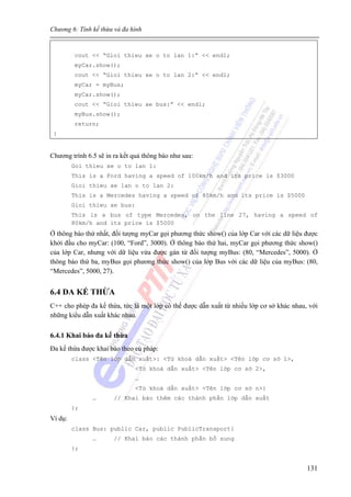 Chương 6: Tính kế thừa và đa hình
131
cout << “Gioi thieu xe o to lan 1:” << endl;
myCar.show();
cout << “Gioi thieu xe o to lan 2:” << endl;
myCar = myBus;
myCar.show();
cout << “Gioi thieu xe bus:” << endl;
myBus.show();
return;
}
Chương trình 6.5 sẽ in ra kết quả thông báo như sau:
Goi thieu xe o to lan 1:
This is a Ford having a speed of 100km/h and its price is $3000
Gioi thieu xe lan o to lan 2:
This is a Mercedes having a speed of 80km/h and its price is $5000
Gioi thieu xe bus:
This is a bus of type Mercedes, on the line 27, having a speed of
80km/h and its price is $5000
Ở thông báo thứ nhất, đối tượng myCar gọi phương thức show() của lớp Car với các dữ liệu được
khởi đầu cho myCar: (100, “Ford”, 3000). Ở thông báo thứ hai, myCar gọi phương thức show()
của lớp Car, nhưng với dữ liệu vừa được gán từ đối tượng myBus: (80, “Mercedes”, 5000). Ở
thông báo thứ ba, myBus gọi phương thức show() của lớp Bus với các dữ liệu của myBus: (80,
“Mercedes”, 5000, 27).
6.4 ĐA KẾ THỪA
C++ cho phép đa kế thừa, tức là một lớp có thể được dẫn xuất từ nhiều lớp cơ sở khác nhau, với
những kiểu dẫn xuất khác nhau.
6.4.1 Khai báo đa kế thừa
Đa kế thừa được khai báo theo cú pháp:
class <Tên lớp dẫn xuất>: <Từ khoá dẫn xuất> <Tên lớp cơ sở 1>,
<Từ khoá dẫn xuất> <Tên lớp cơ sở 2>,
…
<Từ khoá dẫn xuất> <Tên lớp cơ sở n>{
… // Khai báo thêm các thành phần lớp dẫn xuất
};
Ví dụ:
class Bus: public Car, public PublicTransport{
… // Khai báo các thành phần bổ sung
};
 