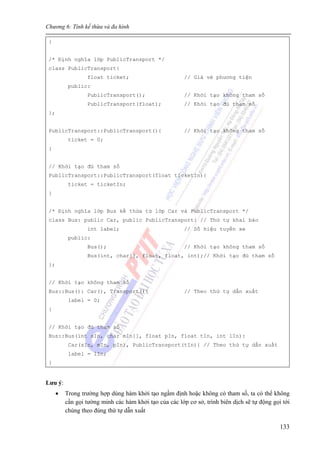 Chương 6: Tính kế thừa và đa hình
133
}
/* Định nghĩa lớp PublicTransport */
class PublicTransport{
float ticket; // Giá vé phương tiện
public:
PublicTransport(); // Khởi tạo không tham số
PublicTransport(float); // Khởi tạo đủ tham số
};
PublicTransport::PublicTransport(){ // Khởi tạo không tham số
ticket = 0;
}
// Khởi tạo đủ tham số
PublicTransport::PublicTransport(float ticketIn){
ticket = ticketIn;
}
/* Định nghĩa lớp Bus kế thừa từ lớp Car và PublicTransport */
class Bus: public Car, public PublicTransport{ // Thứ tự khai báo
int label; // Số hiệu tuyến xe
public:
Bus(); // Khởi tạo không tham số
Bus(int, char[], float, float, int);// Khởi tạo đủ tham số
};
// Khởi tạo không tham số
Bus::Bus(): Car(), Transport(){ // Theo thứ tự dẫn xuất
label = 0;
}
// Khởi tạo đủ tham số
Bus::Bus(int sIn, char mIn[], float pIn, float tIn, int lIn):
Car(sIn, mIn, pIn), PublicTransport(tIn){ // Theo thứ tự dẫn xuất
label = lIn;
}
Lưu ý:
• Trong trường hợp dùng hàm khởi tạo ngầm định hoặc không có tham số, ta có thể không
cần gọi tường minh các hàm khởi tạo của các lớp cơ sở, trình biên dịch sẽ tự động gọi tới
chúng theo đúng thứ tự dẫn xuất
 