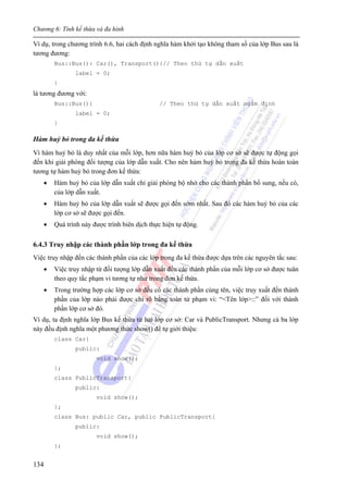 Chương 6: Tính kế thừa và đa hình
134
Ví dụ, trong chương trình 6.6, hai cách định nghĩa hàm khởi tạo không tham số của lớp Bus sau là
tương đương:
Bus::Bus(): Car(), Transport(){// Theo thứ tự dẫn xuất
label = 0;
}
là tương đương với:
Bus::Bus(){ // Theo thứ tự dẫn xuất ngầm định
label = 0;
}
Hàm huỷ bỏ trong đa kế thừa
Vì hàm huỷ bỏ là duy nhất của mỗi lớp, hơn nữa hàm huỷ bỏ của lớp cơ sở sẽ được tự động gọi
đến khi giải phóng đối tượng của lớp dẫn xuất. Cho nên hàm huỷ bỏ trong đa kế thừa hoàn toàn
tương tự hàm huỷ bỏ trong đơn kế thừa:
• Hàm huỷ bỏ của lớp dẫn xuất chỉ giải phóng bộ nhớ cho các thành phần bổ sung, nếu có,
của lớp dẫn xuất.
• Hàm huỷ bỏ của lớp dẫn xuất sẽ được gọi đến sớm nhất. Sau đó các hàm huỷ bỏ của các
lớp cơ sở sẽ được gọi đến.
• Quá trình này được trình biên dịch thực hiện tự động.
6.4.3 Truy nhập các thành phần lớp trong đa kế thừa
Việc truy nhập đến các thành phần của các lớp trong đa kế thừa được dựa trên các nguyên tắc sau:
• Việc truy nhập từ đối tượng lớp dẫn xuất đến các thành phần của mỗi lớp cơ sở được tuân
theo quy tắc phạm vi tương tự như trong đơn kế thừa.
• Trong trường hợp các lớp cơ sở đều có các thành phần cùng tên, việc truy xuất đến thành
phần của lớp nào phải được chỉ rõ bằng toán tử phạm vi: “<Tên lớp>::” đối với thành
phần lớp cơ sở đó.
Ví dụ, ta định nghĩa lớp Bus kế thừa từ hai lớp cơ sở: Car và PublicTransport. Nhưng cả ba lớp
này đều định nghĩa một phương thức show() để tự giới thiệu:
class Car{
public:
void show();
};
class PublicTransport{
public:
void show();
};
class Bus: public Car, public PublicTransport{
public:
void show();
};
 