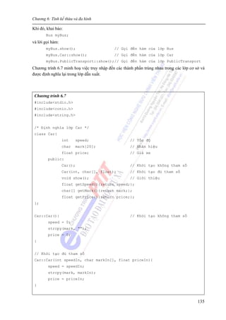Chương 6: Tính kế thừa và đa hình
135
Khi đó, khai báo:
Bus myBus;
và lời gọi hàm:
myBus.show(); // Gọi đến hàm của lớp Bus
myBus.Car::show(); // Gọi đến hàm của lớp Car
myBus.PublicTransport::show();// Gọi đến hàm của lớp PublicTransport
Chương trình 6.7 minh hoạ việc truy nhập đến các thành phần trùng nhau trong các lớp cơ sở và
được định nghĩa lại trong lớp dẫn xuất.
Chương trình 6.7
#include<stdio.h>
#include<conio.h>
#include<string.h>
/* Định nghĩa lớp Car */
class Car{
int speed; // Tốc độ
char mark[20]; // Nhãn hiệu
float price; // Giá xe
public:
Car(); // Khởi tạo không tham số
Car(int, char[], float); // Khởi tạo đủ tham số
void show(); // Giới thiệu
float getSpeed(){return speed;};
char[] getMark(){return mark;};
float getPrice(){return price;};
};
Car::Car(){ // Khởi tạo không tham số
speed = 0;
strcpy(mark, “”);
price = 0;
}
// Khởi tạo đủ tham số
Car::Car(int speedIn, char markIn[], float priceIn){
speed = speedIn;
strcpy(mark, markIn);
price = priceIn;
}
 