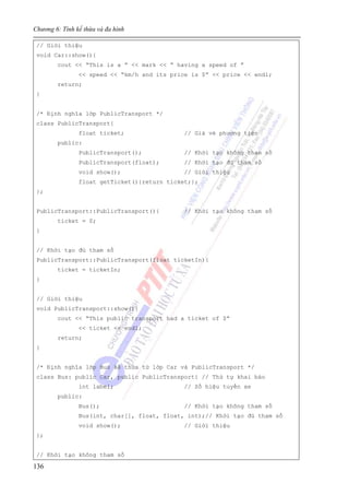 Chương 6: Tính kế thừa và đa hình
136
// Giới thiệu
void Car::show(){
cout << “This is a ” << mark << “ having a speed of ”
<< speed << “km/h and its price is $” << price << endl;
return;
}
/* Định nghĩa lớp PublicTransport */
class PublicTransport{
float ticket; // Giá vé phương tiện
public:
PublicTransport(); // Khởi tạo không tham số
PublicTransport(float); // Khởi tạo đủ tham số
void show(); // Giới thiệu
float getTicket(){return ticket;};
};
PublicTransport::PublicTransport(){ // Khởi tạo không tham số
ticket = 0;
}
// Khởi tạo đủ tham số
PublicTransport::PublicTransport(float ticketIn){
ticket = ticketIn;
}
// Giới thiệu
void PublicTransport::show(){
cout << “This public transport had a ticket of $”
<< ticket << endl;
return;
}
/* Định nghĩa lớp Bus kế thừa từ lớp Car và PublicTransport */
class Bus: public Car, public PublicTransport{ // Thứ tự khai báo
int label; // Số hiệu tuyến xe
public:
Bus(); // Khởi tạo không tham số
Bus(int, char[], float, float, int);// Khởi tạo đủ tham số
void show(); // Giới thiệu
};
// Khởi tạo không tham số
 