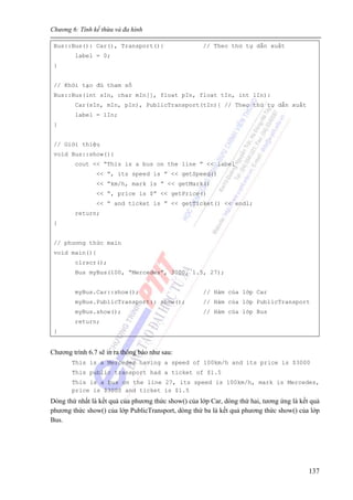 Chương 6: Tính kế thừa và đa hình
137
Bus::Bus(): Car(), Transport(){ // Theo thứ tự dẫn xuất
label = 0;
}
// Khởi tạo đủ tham số
Bus::Bus(int sIn, char mIn[], float pIn, float tIn, int lIn):
Car(sIn, mIn, pIn), PublicTransport(tIn){ // Theo thứ tự dẫn xuất
label = lIn;
}
// Giới thiệu
void Bus::show(){
cout << “This is a bus on the line ” << label
<< “, its speed is ” << getSpeed()
<< “km/h, mark is ” << getMark()
<< “, price is $” << getPrice()
<< “ and ticket is ” << getTicket() << endl;
return;
}
// phương thức main
void main(){
clrscr();
Bus myBus(100, “Mercedes”, 3000, 1.5, 27);
myBus.Car::show(); // Hàm của lớp Car
myBus.PublicTransport:: show(); // Hàm của lớp PublicTransport
myBus.show(); // Hàm của lớp Bus
return;
}
Chương trình 6.7 sẽ in ra thông báo như sau:
This is a Mercedes having a speed of 100km/h and its price is $3000
This public transport had a ticket of $1.5
This is a bus on the line 27, its speed is 100km/h, mark is Mercedes,
price is $3000 and ticket is $1.5
Dòng thứ nhất là kết quả của phương thức show() của lớp Car, dòng thứ hai, tương ứng là kết quả
phương thức show() của lớp PublicTransport, dòng thứ ba là kết quả phương thức show() của lớp
Bus.
 