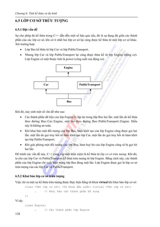Chương 6: Tính kế thừa và đa hình
138
6.5 LỚP CƠ SỞ TRỪU TƯỢNG
6.5.1 Đặt vấn đề
Sự cho phép đa kế thừa trong C++ dẫn đến một số hậu quả xấu, đó là sự đụng độ giữa các thành
phần của các lớp cơ sở, khi có ít nhất hai lớp cơ sở lại cùng được kế thừa từ một lớp cơ sở khác.
Xét trường hợp:
• Lớp Bus kế thừa từ lớp Car và lớp PublicTransport.
• Nhưng lớp Car và lớp PublicTransport lại cùng được thừa kế từ lớp Engine (động cơ).
Lớp Engine có một thuộc tính là power (công suất của động cơ).
Khi đó, nảy sinh một số vấn đề như sau:
• Các thành phần dữ liệu của lớp Engine bị lặp lại trong lớp Bus hai lần: một lần do kế thừa
theo đường Bus::Car::Engine, một lần theo đường Bus::PublicTransport::Engine. Điều
này là không an toàn.
• Khi khai báo một đối tượng của lớp Bus, hàm khởi tạo của lớp Engine cũng được gọi hai
lần: một lần do gọi truy hồi từ hàm khởi tạo lớp Car, một lần do gọi truy hồi từ hàm khởi
tạo lớp PublicTransport.
• Khi giải phóng một đối tượng của lớp Bus, hàm huỷ bỏ của lớp Engine cũng sẽ bị gọi tới
hai lần.
Để tránh các vấn đề này, C++ cung cấp một khái niệm là kế thừa từ lớp cơ sở trừu tượng. Khi đó,
ta cho các lớp Car và PublicTransport kế thừa trừu tượng từ lớp Engine. Bằng cách này, các thành
phần của lớp Engine chỉ xuất hiện trong lớp Bus đúng một lần. Lớp Engine được gọi là lớp cơ sở
trừu tượng của các lớp Car và PublicTransport.
6.5.2 Khai báo lớp cơ sở trừu tượng
Việc chỉ ra một sự kế thừa trừu tượng được thực hiện bằng từ khoá virtual khi khai báo lớp cơ sở:
class <Tên lớp cơ sở>: <Từ khoá dẫn xuất> virtual <Tên lớp cơ sở>{
… // Khai báo các thành phần bổ sung
};
Ví dụ:
class Engine{
… // Các thành phần lớp Engine
Engine
Car PublicTransport
Bus
 