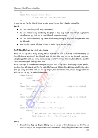 Chương 6: Tính kế thừa và đa hình
139
};
class Car: public virtual Engine{
… // Khai báo các thành phần bổ sung
};
là khai báo lớp Car, kế thừa từ lớp cơ sở trừu tượng Engine, theo kiểu dẫn xuất public.
Lưu ý:
• Từ khoá virtual được viết bằng chữ thường.
• Từ khoá virtual không ảnh hưởng đến phạm vi truy nhập thành phần lớp cơ sở, phạm vi
này vẫn được quy định bởi từ khoá dẫn xuất như thông thường.
• Từ khoá virtual chỉ ra một lớp cơ sở là trừu tượng nhưng lại được viết trong khi khai báo
lớp dẫn xuất.
• Một lớp dẫn xuất có thể được kế thừa từ nhiều lớp cơ sở trừu tượng
6.5.3 Hàm khởi tạo lớp cơ sở trừu tượng
Khác với các lớp cơ sở thông thường, khi có một lớp dẫn xuất từ một lớp cơ sở trừu tượng, lại
được lấy làm cơ sở cho một lớp dẫn xuất khác thì trong hàm khởi tạo của lớp dẫn xuất cuối cùng,
vẫn phải gọi hàm khởi tạo tường minh của lớp cơ sở trừu tượng. Hơn nữa, hàm khởi tạo của lớp
cơ sở trừu tượng phải được gọi sớm nhất.
Ví dụ, khi lớp Car và lớp PublicTransport được kế thừa từ lớp cơ sở trừu tượng Engine. Sau đó,
lớp Bus được kế thừa từ hai lớp Car và PublicTranport. Khi đó, hàm khởi tạo của lớp Bus cũng
phải gọi tường minh hàm khởi tạo của lớp Engine, theo thứ tự sớm nhất, sau đó mới gọi đến hàm
khởi tạo của các lớp Car và PublicTransport.
class Engine{
public:
Engine(){… };
};
class Car: public virtual Engine{ //Lớp cơ sở virtual
public:
Car(): Engine(){… };
};
class PublicTransport: public virtual Engine{ //Lớp cơ sở virtual
public:
PublicTransport():Engine(){… };
};
class Bus: public Car, public PublicTransport{
public:
// Gọi hàm khởi tạo tường minh của lớp cơ sở trừu tượng
Bus():Engine(), Car(), PublicTransport(){… };
};
Lưu ý:
• Trong trường hợp lớp Engine không phải là lớp cơ sở trừu tượng của các lớp Car và
PublicTransport, thì trong hàm khởi tạo của lớp Bus không cần gọi hàm khởi tạo của lớp
 