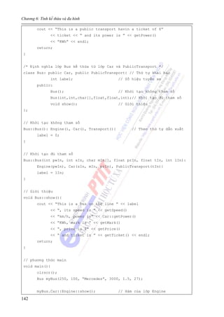 Chương 6: Tính kế thừa và đa hình
142
cout << “This is a public transport havìn a ticket of $”
<< ticket << “ and its power is ” << getPower()
<< “KWh” << endl;
return;
}
/* Định nghĩa lớp Bus kế thừa từ lớp Car và PublicTransport */
class Bus: public Car, public PublicTransport{ // Thứ tự khai báo
int label; // Số hiệu tuyến xe
public:
Bus(); // Khởi tạo không tham số
Bus(int,int,char[],float,float,int);// Khởi tạo đủ tham số
void show(); // Giới thiệu
};
// Khởi tạo không tham số
Bus::Bus(): Engine(), Car(), Transport(){ // Theo thứ tự dẫn xuất
label = 0;
}
// Khởi tạo đủ tham số
Bus::Bus(int pwIn, int sIn, char mIn[], float prIn, float tIn, int lIn):
Engine(pwIn), Car(sIn, mIn, prIn), PublicTransport(tIn){
label = lIn;
}
// Giới thiệu
void Bus::show(){
cout << “This is a bus on the line ” << label
<< “, its speed is ” << getSpeed()
<< “km/h, power is” << Car::getPower()
<< “KWh, mark is ” << getMark()
<< “, price is $” << getPrice()
<< “ and ticket is ” << getTicket() << endl;
return;
}
// phương thức main
void main(){
clrscr();
Bus myBus(250, 100, “Mercedes”, 3000, 1.5, 27);
myBus.Car::Engine::show(); // Hàm của lớp Engine
 