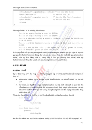 Chương 6: Tính kế thừa và đa hình
143
myBus.PublicTransport::Engine::show();// Hàm của lớp Engine
myBus.Car::show(); // Hàm của lớp Car
myBus.PublicTransport:: show(); // Hàm của lớp PublicTransport
myBus.show(); // Hàm của lớp Bus
return;
}
Chương trình 6.8 sẽ in ra thông báo như sau:
This is an engine having a power of 250KWh
This is an engine having a power of 250KWh
This is a Mercedes having a speed of 100km/h, its power is 250KWh and
price is $3000
This is a public transport having a ticket of $1.5 and its power is
250KWh
This is a bus on the line 27, its speed is 100km/h, power is 250KWh,
mark is Mercedes, price is $3000 and ticket is $1.5
Hai dòng đầu là kết quả của phương thức show() của lớp Engine: một lần gọi qua lớp Car, một lần
gọi qua lớp PublicTransport, chúng cho kết quả như nhau. Dòng thứ ba là kết quả phương thức
show() của lớp Car. Dòng thứ tư, tương ứng là kết quả phương thức show() của lớp
PublicTransport. Dòng thứ năm là kết quả phương thức show() của lớp Bus.
6.6 ĐA HÌNH
6.6.1 Đặt vấn đề
Sự kế thừa trong C++ cho phép có sự tương ứng giữa lớp cơ sở và các lớp dẫn xuất trong sơ đồ
thừa kế:
• Một con trỏ có kiểu lớp cơ sở luôn có thể trỏ đến địa chỉ của một đối tượng của lớp dẫn
xuất.
• Tuy nhiên, khi thực hiện lời gọi một phương thức của lớp, trình biên dịch sẽ quan tâm đến
kiểu của con trỏ chứ không phải đối tượng mà con trỏ đang trỏ tới: phương thức của lớp
mà con trỏ có kiểu được gọi chứ không phải phương thức của đối tượng mà con trỏ đang
trỏ tới được gọi.
Ví dụ, lớp Bus kế thừa từ lớp Car, cả hai lớp này đều định nghĩa phương thức show():
class Car{
public:
void show();
};
class Bus: public Car{
public:
void show();
};
khi đó, nếu ta khai báo một con trỏ lớp Bus, nhưng lại trỏ vào địa chỉ của một đối tượng lớp Car:
 
