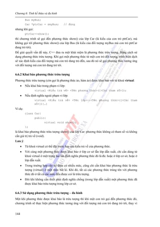 Chương 6: Tính kế thừa và đa hình
144
Bus myBus;
Car *ptrCar = &myBus; // đúng
nhưng khi gọi:
ptrCar->show();
thì chương trình sẽ gọi đến phương thức show() của lớp Car (là kiểu của con trỏ ptrCar), mà
không gọi tới phương thức show() của lớp Bus (là kiểu của đối tượng myBus mà con trỏ ptrCar
đang trỏ tới).
Để giải quyết vấn đề này, C++ đưa ra một khái niệm là phương thức trừu tượng. Bằng cách sử
dụng phương thức trừu tượng. Khi gọi một phương thức từ một con trỏ đối tượng, trình biên dịch
sẽ xác định kiểu của đối tượng mà con trỏ đang trỏ đến, sau đó nó sẽ gọi phương thức tương ứng
với đối tượng mà con trỏ đang trỏ tới.
6.6.2 Khai báo phương thức trừu tượng
Phương thức trừu tượng (còn gọi là phương thức ảo, hàm ảo) được khai báo với từ khoá virtual:
• Nếu khai báo trong phạm vi lớp:
virtual <Kiểu trả về> <Tên phương thức>([<Các tham số>]);
• Nếu định nghĩa ngoài phạm vi lớp:
virtual <Kiểu trả về> <Tên lớp>::<Tên phương thức>([<Các tham
số>]){…}
Ví dụ:
class Car{
public:
virtual void show();
};
là khai báo phương thức trừu tượng show() của lớp Car: phương thức không có tham số và không
cần giá trị trả về (void).
Lưu ý:
• Từ khoá virtual có thể đặt trước hay sau kiểu trả về của phương thức.
• Với cùng một phương thức được khai báo ở lớp cơ sở lẫn lớp dẫn xuất, chỉ cần dùng từ
khoá virtual ở một trong hai lần định nghĩa phương thức đó là đủ: hoặc ở lớp cơ sở, hoặc ở
lớp dẫn xuất.
• Trong trường hợp cây kế thừa có nhiều mức, cũng chỉ cần khai báo phương thức là trừu
tượng (virtual) ở một mức bất kì. Khi đó, tất cả các phương thức trùng tên với phương
thức đó ở tất cả các mức đều được coi là trừu tượng.
• Đôi khi không cần thiết phải định nghĩa chồng (trong lớp dẫn xuất) một phương thức đã
được khai báo trừu tượng trong lớp cơ sở.
6.6.3 Sử dụng phương thức trừu tượng – đa hình
Một khi phương thức được khai báo là trừu tượng thì khi một con trỏ gọi đến phương thức đó,
chương trình sẽ thực hiện phương thức tương ứng với đối tượng mà con trỏ đang trỏ tới, thay vì
 