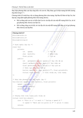 Chương 6: Tính kế thừa và đa hình
145
thực hiện phương thức của lớp cùng kiểu với con trỏ. Đây được gọi là hiện tượng đa hình (tương
ứng bội) trong C++.
Chương trình 6.9 minh hoạ việc sử dụng phương thức trừu tượng: lớp Bus kế thừa từ lớp Car, hai
lớp này cùng định nghĩa phương thức trừu tượng show().
• Khi ta dùng một con trỏ có kiểu lớp Car trỏ vào địa chỉ của một đối tượng kiểu Car, nó sẽ
gọi phương thức show() của lớp Car.
• Khi ta dùng cũng con trỏ đó, trỏ vào địa chỉ của một đối tượng kiểu Bus, nó sẽ gọi phương
thức show() của lớp Bus.
Chương trình 6.9
#include<stdio.h>
#include<conio.h>
#include<string.h>
/* Định nghĩa lớp Car */
class Car{
private:
int speed; // Tốc độ
char mark[20]; // Nhãn hiệu
float price; // Giá xe
public:
int getSpeed(){return speed;};// Đọc tốc độ xe
char[] getMark(){return mark;};// Đọc nhãn xe
float getPrice(){return price;};// Đọc giá xe
// Khởi tạo thông tin về xe
Car(int speedIn=0, char markIn[]=””, float priceIn=0);
virtual void show(); // Giới thiệu xe, trừu tượng
};
/* Khai báo phương thức bên ngoài lớp */
Car::Car(int speedIn, char markIn[], float priceIn){
speed = speedIn;
strcpy(mark, markIn);
price = priceIn;
}
// Phương thức trừu tượng giới thiệu xe
virtual void Car::show(){
cout << “This is a ” << mark << “ having a speed of ”
<< speed << “km/h and its price is $” << price << endl;
return;
}
 