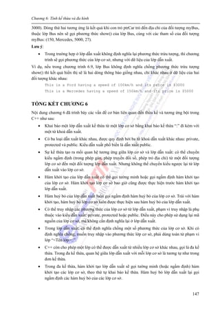 Chương 6: Tính kế thừa và đa hình
147
3000). Dòng thứ hai tương ứng là kết quả khi con trỏ ptrCar trỏ đến địa chỉ của đối tượng myBus,
thuộc lớp Bus nên sẽ gọi phương thức show() của lớp Bus, cùng với các tham số của đối tượng
myBus: (150, Mercedes, 5000, 27).
Lưu ý:
• Trong trường hợp ở lớp dẫn xuất không định nghĩa lại phương thức trừu tượng, thì chương
trình sẽ gọi phương thức của lớp cơ sở, nhưng với dữ liệu của lớp dẫn xuất.
Ví dụ, nếu trong chương trình 6.9, lớp Bus không định nghĩa chồng phương thức trừu tượng
show() thì kết quả hiển thị sẽ là hai dòng thông báo giống nhau, chỉ khác nhau ở dữ liệu của hai
đối tượng khác nhau:
This is a Ford having a speed of 100km/h and its price is $3000
This is a Mercedes having a speed of 150km/h and its price is $5000
TỔNG KẾT CHƯƠNG 6
Nội dung chương 6 đã trình bày các vấn đề cơ bản liên quan đến thừa kế và tương ứng bội trong
C++ như sau:
• Khai báo một lớp dẫn xuất kế thừa từ một lớp cơ sở bằng khai báo kế thừa “:” đi kèm với
một từ khoá dẫn xuất.
• Có ba loại dẫn xuất khác nhau, được quy định bởi ba từ khoá dẫn xuất khác nhau: private,
protected và public. Kiểu dẫn xuất phổ biến là dẫn xuất public.
• Sự kế thừa tạo ra mối quan hệ tương ứng giữa lớp cơ sở và lớp dẫn xuất: có thể chuyển
kiểu ngầm định (trong phép gán, phép truyền đối số, phép trỏ địa chỉ) từ một đối tượng
lớp cơ sở đến một đối tượng lớp dẫn xuất. Nhưng không thể chuyển kiểu ngược lại từ lớp
dẫn xuất vào lớp cơ sở.
• Hàm khởi tạo của lớp dẫn xuất có thể gọi tường minh hoặc gọi ngầm định hàm khởi tạo
của lớp cơ sở. Hàm khởi tạo lớp cơ sở bao giờ cũng được thực hiện trước hàm khởi tạo
lớp dẫn xuất.
• Hàm huỷ bỏ của lớp dẫn xuất luôn gọi ngầm định hàm huỷ bỏ của lớp cơ sở. Trái với hàm
khởi tạo, hàm huỷ bỏ lớp cơ sở luôn được thực hiện sau hàm huỷ bỏ của lớp dẫn xuất.
• Có thể truy nhập các phương thức của lớp cơ sở từ lớp dẫn xuất, phạm vi truy nhập là phụ
thuộc vào kiểu dẫn xuất: private, protected hoặc public. Điều này cho phép sử dụng lại mã
nguồn của lớp cơ sở, mà không cần định nghĩa lại ở lớp dẫn xuất.
• Trong lớp dẫn xuất, có thể định nghĩa chồng một số phương thức của lớp cơ sở. Khi có
định nghĩa chồng, muốn truy nhập vào phương thức lớp cơ sở, phải dùng toán tử phạm vi
lớp “<Tên lớp>::”.
• C++ còn cho phép một lớp có thể được dẫn xuất từ nhiều lớp cơ sở khác nhau, gọi là đa kế
thừa. Trong đa kế thừa, quan hệ giữa lớp dẫn xuất với mỗi lớp cơ sở là tương tự như trong
đơn kế thừa.
• Trong đa kế thừa, hàm khởi tạo lớp dẫn xuất sẽ gọi tường minh (hoặc ngầm định) hàm
khởi tạo các lớp cơ sở, theo thứ tự khai báo kế thừa. Hàm huỷ bỏ lớp dẫn xuất lại gọi
ngầm định các hàm huỷ bỏ của các lớp cơ sở.
 