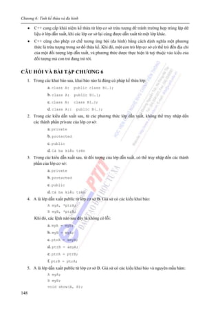 Chương 6: Tính kế thừa và đa hình
148
• C++ cung cấp khái niệm kế thừa từ lớp cơ sở trừu tượng để tránh trường hợp trùng lặp dữ
liệu ở lớp dẫn xuất, khi các lớp cơ sở lại cùng được dẫn xuất từ một lớp khác.
• C++ cũng cho phép cơ chế tương ứng bội (đa hình) bằng cách định nghĩa một phương
thức là trừu tượng trong sơ đồ thừa kế. Khi đó, một con trỏ lớp cơ sở có thể trỏ đến địa chỉ
của một đối tượng lớp dẫn xuất, và phương thức được thực hiện là tuỳ thuộc vào kiểu của
đối tượng mà con trỏ đang trỏ tới.
CÂU HỎI VÀ BÀI TẬP CHƯƠNG 6
1. Trong các khai báo sau, khai báo nào là đúng cú pháp kế thừa lớp:
a. class A: public class B{…};
b. class A: public B{…};
c. class A: class B{…};
d. class A:: public B{…};
2. Trong các kiểu dẫn xuất sau, từ các phương thức lớp dẫn xuất, không thể truy nhập đến
các thành phần private của lớp cơ sở:
a. private
b. protected
c. public
d. Cả ba kiểu trên
3. Trong các kiểu dẫn xuất sau, từ đối tượng của lớp dẫn xuất, có thể truy nhập đến các thành
phần của lớp cơ sở:
a. private
b. protected
c. public
d. Cả ba kiểu trên
4. A là lớp dẫn xuất public từ lớp cơ sở B. Giả sử có các kiểu khai báo:
A myA, *ptrA;
B myB, *ptrB;
Khi đó, các lệnh nào sau đây là không có lỗi:
a. myA = myB;
b. myB = myA;
c. ptrA = &myB;
d. ptrB = &myA;
e. ptrA = ptrB;
f. ptrB = ptrA;
5. A là lớp dẫn xuất public từ lớp cơ sở B. Giả sử có các kiểu khai báo và nguyên mẫu hàm:
A myA;
B myB;
void show(A, B);
 