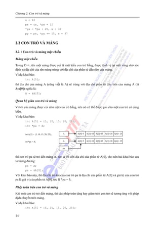 Chương 2: Con trỏ và mảng
14
x = 12
px = &x, *px = 12
*px = *px + 20, x = 32
py = px, *py += 15, x = 37
2.2 CON TRỎ VÀ MẢNG
2.2.1 Con trỏ và mảng một chiều
Mảng một chiều
Trong C++, tên một mảng được coi là một kiểu con trỏ hằng, được định vị tại một vùng nhớ xác
định và địa chỉ của tên mảng trùng với địa chỉ của phần tử đầu tiên của mảng.
Ví dụ khai báo:
int A[5];
thì địa chỉ của mảng A (cũng viết là A) sẽ trùng với địa chỉ phần tử đầu tiên của mảng A (là
&A[0]) nghĩa là:
A = &A[0];
Quan hệ giữa con trỏ và mảng
Vì tên của mảng được coi như một con trỏ hằng, nên nó có thể được gán cho một con trỏ có cùng
kiểu.
Ví dụ khai báo:
int A[5] = {5, 10, 15, 20, 25};
int *pa = A;
thì con trỏ pa sẽ trỏ đến mảng A, tức là trỏ đến địa chỉ của phần tử A[0], cho nên hai khai báo sau
là tương đương:
pa = A;
pa = &A[0];
Với khai báo này, thì địa chỉ trỏ tới của con trỏ pa là địa chỉ của phần tử A[0] và giá trị của con trỏ
pa là giá trị của phần tử A[0], tức là *pa = 5;
Phép toán trên con trỏ và mảng
Khi một con trỏ trỏ đến mảng, thì các phép toán tăng hay giảm trên con trỏ sẽ tương ứng với phép
dịch chuyển trên mảng.
Ví dụ khai báo:
int A[5] = {5, 10, 15, 20, 25};
A[0]=5Aint A[5] = {5, 10, 15, 20, 25};
int *pa = A;
pa
A[1]=10 A[2]=15 A[3]=20 A[4]= 25
A[0]=5A A[1]=10 A[2]=15 A[3]=20 A[4]= 25
 