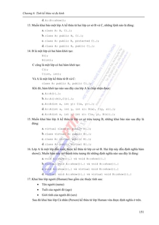 Chương 6: Tính kế thừa và đa hình
151
d. A::B::show();
13. Muốn khai báo một lớp A kế thừa từ hai lớp cơ sở B và C, những lệnh nào là đúng:
a. class A: B, C{…};
b. class A: public B, C{…};
c. class A: public B, protected C{…};
d. class A: public B, public C{…};
14. B là một lớp có hai hàm khởi tạo:
B();
B(int);
C cũng là một lớp có hai hàm khởi tạo:
C();
C(int, int);
Và A là một lớp kế thừa từ B và C:
class A: public B, public C{…};
Khi đó, hàm khởi tạo nào sau đây của lớp A là chấp nhận được:
a. A::A(){…};
b. A::A():B(),C(){…};
c. A::A(int x, int y): C(x, y){…};
d. A::A(int x, int y, int z): B(x), C(y, z){…};
e. A::A(int x, int y, int z): C(x, y), B(z){…};
15. Muốn khai báo lớp A kế thừa từ lớp cơ sở trừu tượng B, những khai báo nào sau đây là
đúng:
a. virtual class A: public B{…};
b. class virtual A: public B{…};
c. class A: virtual public B{…};
d. class A: public virtual B{…};
16. Lớp A là một lớp dẫn xuất, được kế thừa từ lớp cơ sở B. Hai lớp này đều định nghĩa hàm
show(). Muốn hàm này trở thành trừu tượng thì những định nghĩa nào sau đây là đúng:
a. void A::show(){…} và void B::show(){…}
b. virtual void A::show(){…} và void B::show(){…}
c. void A::show(){…} và virtual void B::show(){…}
d. virtual void A::show(){…} và virtual void B::show(){…}
17. Khai báo lớp người (Human) bao gồm các thuộc tính sau:
• Tên người (name)
• Tuổi của người đó (age)
• Giới tính của người đó (sex)
Sau đó khai báo lớp Cá nhân (Person) kế thừa từ lớp Human vừa được định nghĩa ở trên.
 
