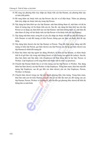 Chương 6: Tính kế thừa và đa hình
152
18. Bổ sung các phương thức truy nhập các thuộc tính của lớp Human, các phương thức này
có tính chất public.
19. Bổ sung thêm các thuộc tính của lớp Person: địa chỉ và số điện thoại. Thêm các phương
thức truy nhập các thuộc tính này trong lớp Person.
20. Xây dựng hai hàm khởi tạo cho lớp Human: một hàm không tham số, một hàm với đủ ba
tham số tương ứng với ba thuộc tính của nó. Sau đó, xây dựng hai hàm khởi tạo cho lớp
Person có sử dụng các hàm khởi tạo của lớp Human: một hàm không tham số, một hàm đủ
năm tham số (ứng với hai thuộc tính của lớp Person và ba thuộc tính của lớp Human).
21. Xây dựng một hàm main, trong đó có yêu cầu nhập các thuộc tính để tạo một đối tượng có
kiểu Human và một đối tượng có kiểu Person, thông qua các hàm set thuộc tính đã xây
dựng.
22. Xây dựng hàm show() cho hai lớp Human và Person. Thay đổi hàm main: dùng một đối
tượng có kiểu lớp Person, gọi hàm show() của lớp Person, sau đó lại gọi hàm show() của
lớp Human từ chính đối tượng đó.
23. Khai báo thêm một lớp người lao động (Worker), kế thừa từ lớp Human, có thêm thuộc
tính là số giờ làm việc trong một tháng (hour) và tiền lương của người đó (salary). Sau đó,
khai báo thêm một lớp nhân viên (Employee) kế thừa đồng thời từ hai lớp: Person và
Worker. Lớp Employee có bổ sung thêm một thuộc tính là chức vụ (position).
24. Chuyển lớp Human thành lớp cơ sở trừu tượng của hai lớp Person và Worker. Xây dựng
thêm hai hàm show() của lớp Worker và lớp Employee. Trong hàm main, khai báo một đối
tượng lớp Employee, sau đó gọi đến các hàm show() của các lớp Employee, Person,
Worrker và Human.
25. Chuyển hàm show() trong các lớp trên thành phương thức trừu tượng. Trong hàm main,
khai báo một con trỏ kiểu Human, sau đó, cho nó trỏ đến lần lượt các đối tượng của các
lớp Human, Person, Worker và Employee, mỗi lần đều gọi phương thức show() để hiển thị
thông báo ra màn hình.
 